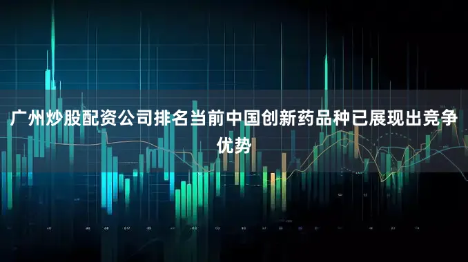 广州炒股配资公司排名当前中国创新药品种已展现出竞争优势