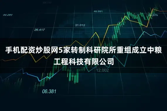 手机配资炒股网5家转制科研院所重组成立中粮工程科技有限公司