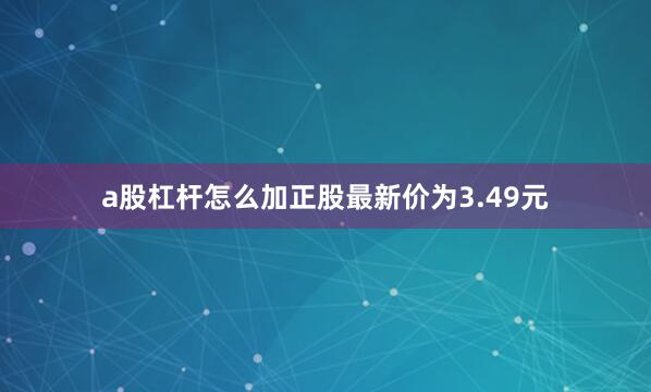 a股杠杆怎么加正股最新价为3.49元