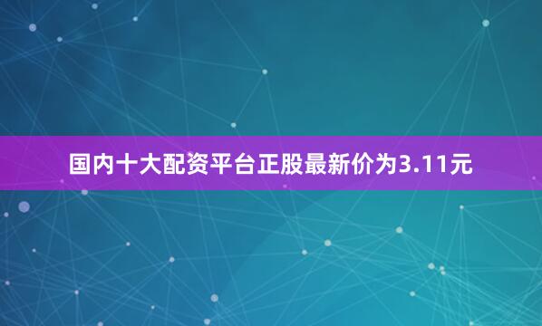 国内十大配资平台正股最新价为3.11元