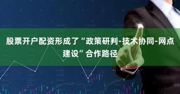 股票开户配资形成了“政策研判-技术协同-网点建设”合作路径