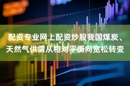 配资专业网上配资炒股我国煤炭、天然气供需从相对平衡向宽松转变