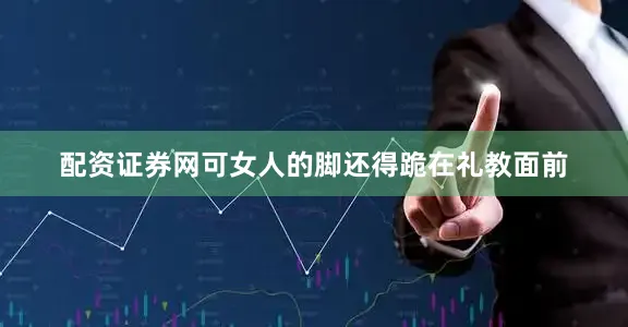 配资证券网可女人的脚还得跪在礼教面前