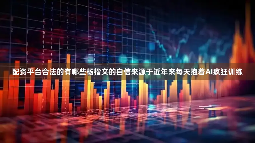 配资平台合法的有哪些杨楷文的自信来源于近年来每天抱着AI疯狂训练