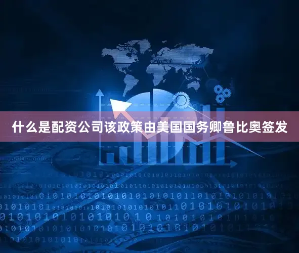 什么是配资公司该政策由美国国务卿鲁比奥签发