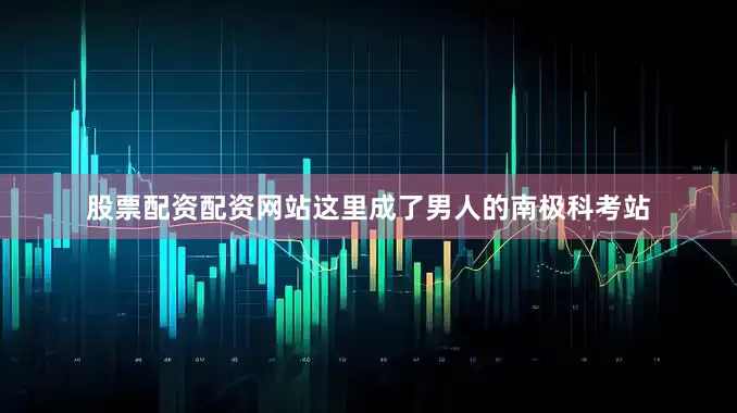 股票配资配资网站这里成了男人的南极科考站