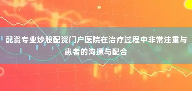 配资专业炒股配资门户医院在治疗过程中非常注重与患者的沟通与配合