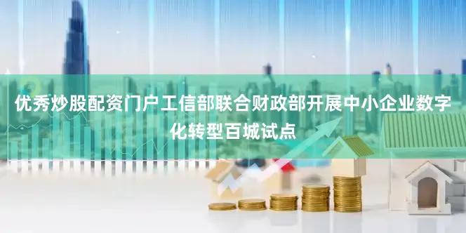 优秀炒股配资门户工信部联合财政部开展中小企业数字化转型百城试点