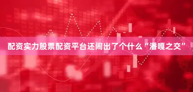 配资实力股票配资平台还闹出了个什么“潘嘎之交”