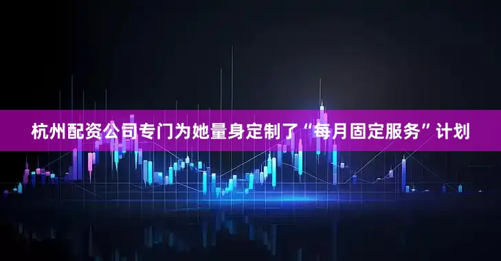 杭州配资公司专门为她量身定制了“每月固定服务”计划