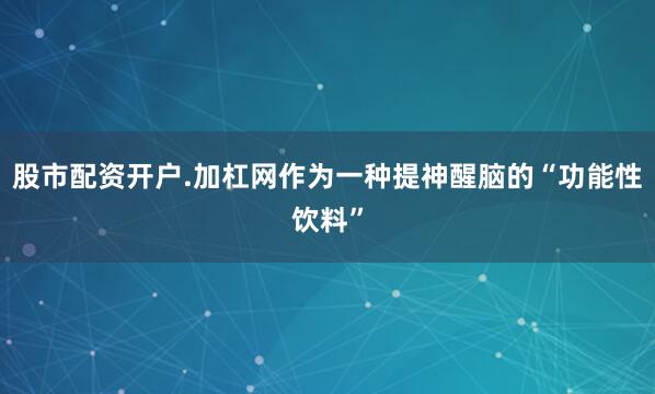 股市配资开户.加杠网作为一种提神醒脑的“功能性饮料”