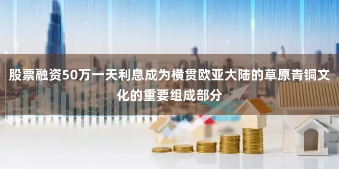 股票融资50万一天利息成为横贯欧亚大陆的草原青铜文化的重要组成部分